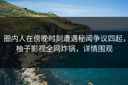圈内人在傍晚时刻遭遇秘闻争议四起，柚子影视全网炸锅，详情围观
