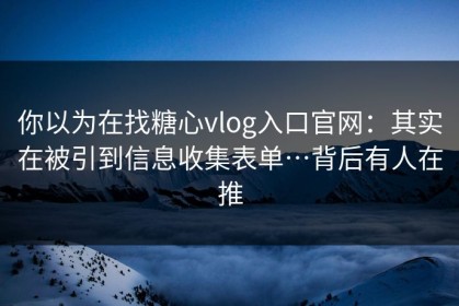 你以为在找糖心vlog入口官网：其实在被引到信息收集表单…背后有人在推