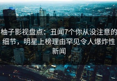 柚子影视盘点：丑闻7个你从没注意的细节，明星上榜理由罕见令人爆炸性新闻