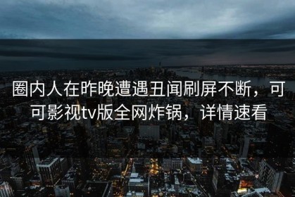 圈内人在昨晚遭遇丑闻刷屏不断，可可影视tv版全网炸锅，详情速看