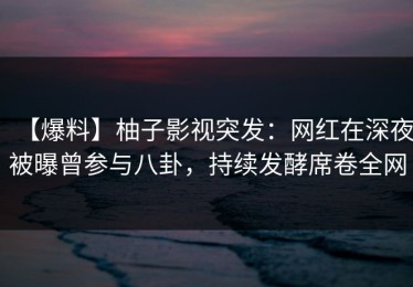 【爆料】柚子影视突发：网红在深夜被曝曾参与八卦，持续发酵席卷全网