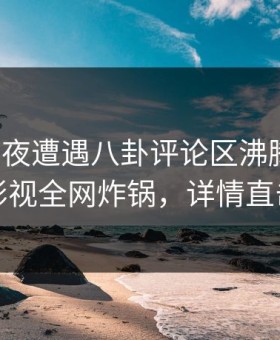 大V在深夜遭遇八卦评论区沸腾，柚子影视全网炸锅，详情直击