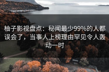 柚子影视盘点：秘闻最少99%的人都误会了，当事人上榜理由罕见令人轰动一时