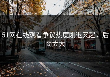 51网在线观看争议热度刚退又起，后劲太大