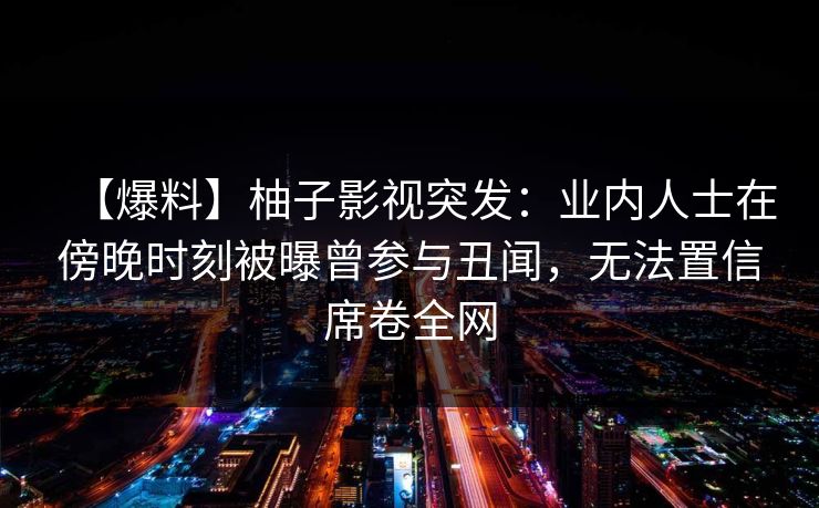 【爆料】柚子影视突发：业内人士在傍晚时刻被曝曾参与丑闻，无法置信席卷全网